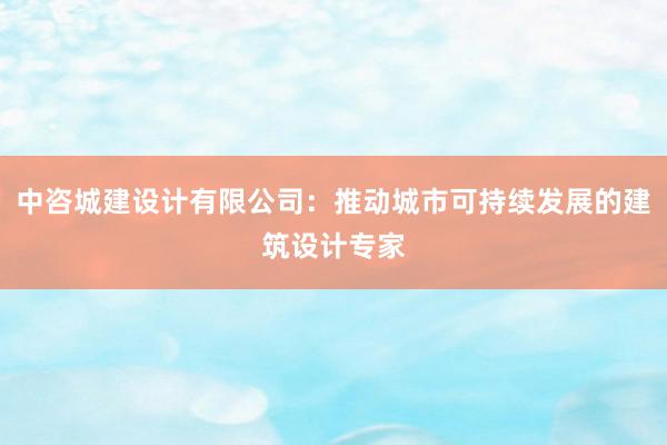 中咨城建设计有限公司：推动城市可持续发展的建筑设计专家